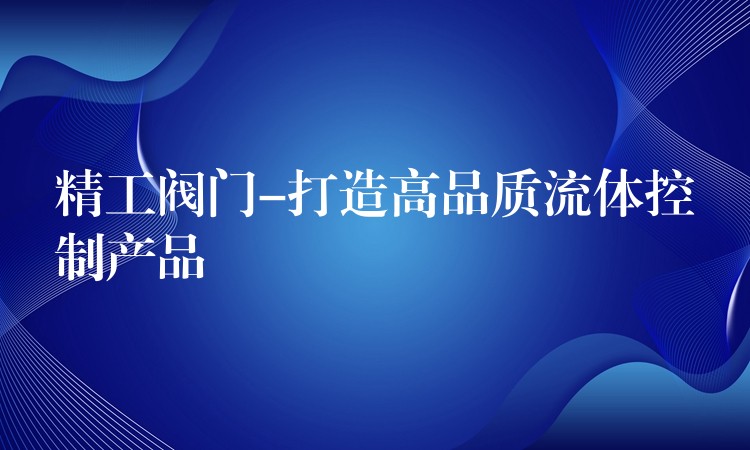 精工阀门-打造高品质流体控制产品