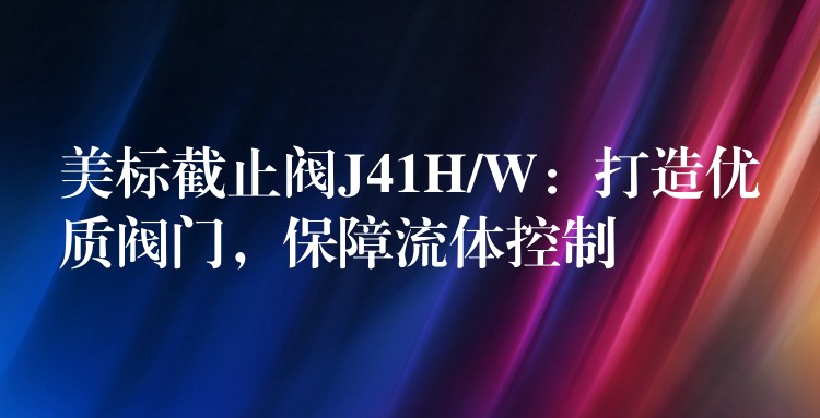 美标截止阀J41H/W：打造优质阀门，保障流体控制