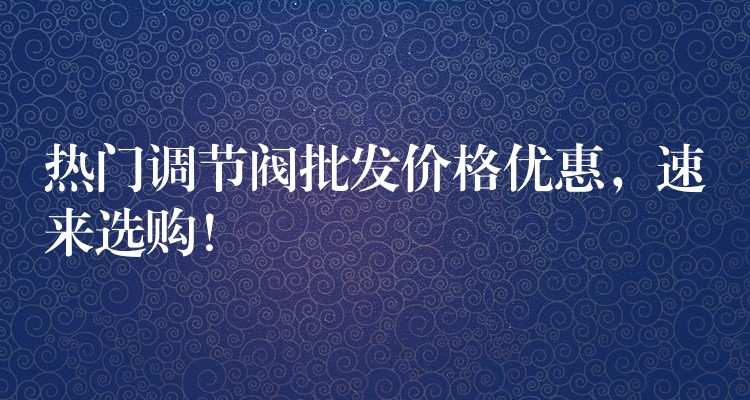 热门调节阀批发价格优惠，速来选购！