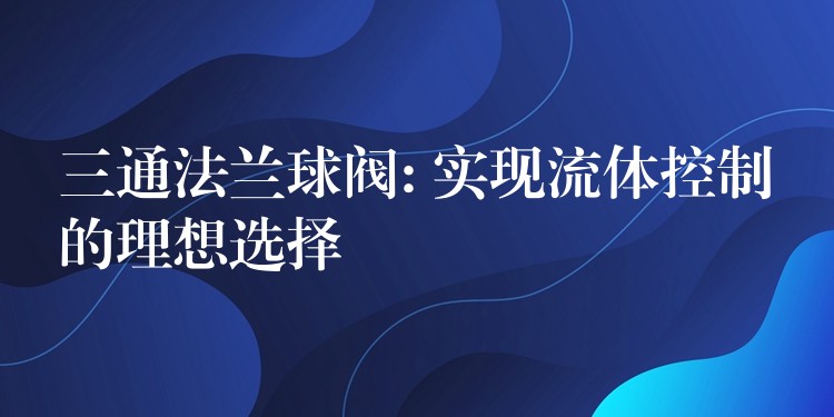 三通法兰球阀: 实现流体控制的理想选择