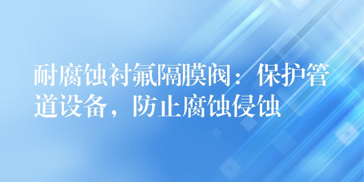 耐腐蚀衬氟隔膜阀：保护管道设备，防止腐蚀侵蚀