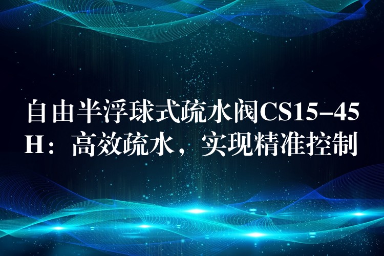 自由半浮球式疏水阀CS15-45H：高效疏水，实现精准控制