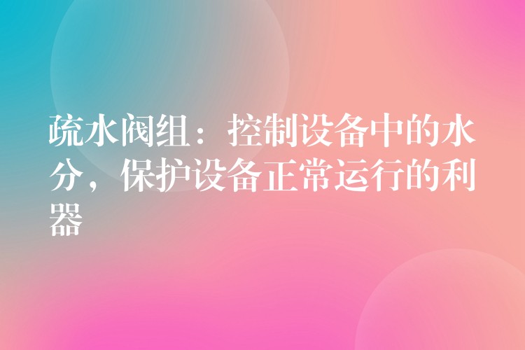 疏水阀组：控制设备中的水分，保护设备正常运行的利器