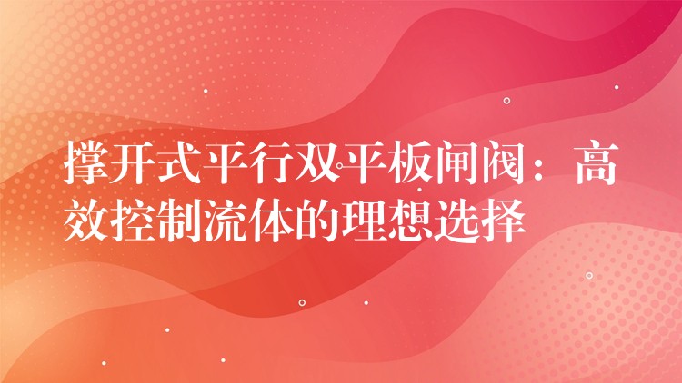 撑开式平行双平板闸阀：高效控制流体的理想选择