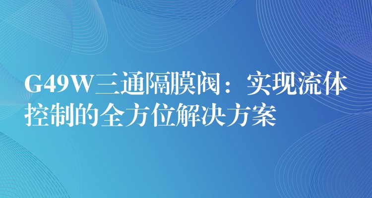 G49W三通隔膜阀：实现流体控制的全方位解决方案