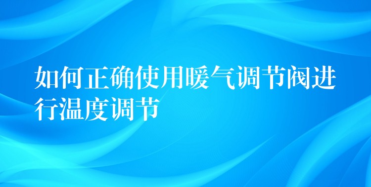 如何正确使用暖气调节阀进行温度调节