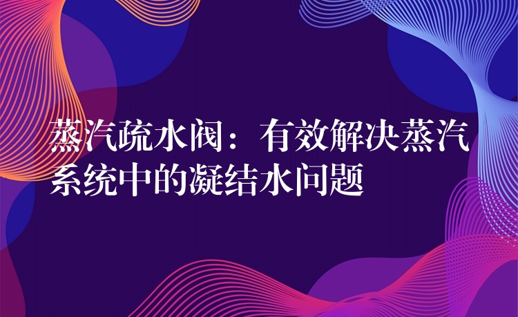 蒸汽疏水阀：有效解决蒸汽系统中的凝结水问题