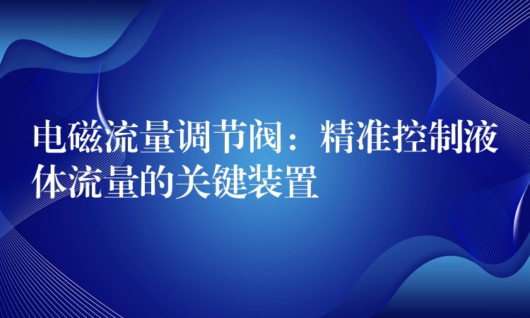 电磁流量调节阀：精准控制液体流量的关键装置