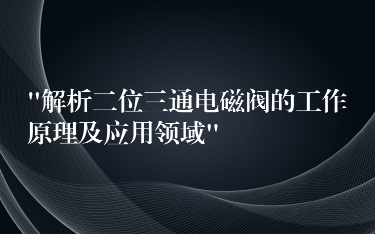 “解析二位三通电磁阀的工作原理及应用领域”