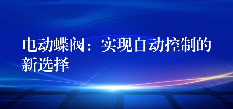 电动蝶阀：实现自动控制的新选择